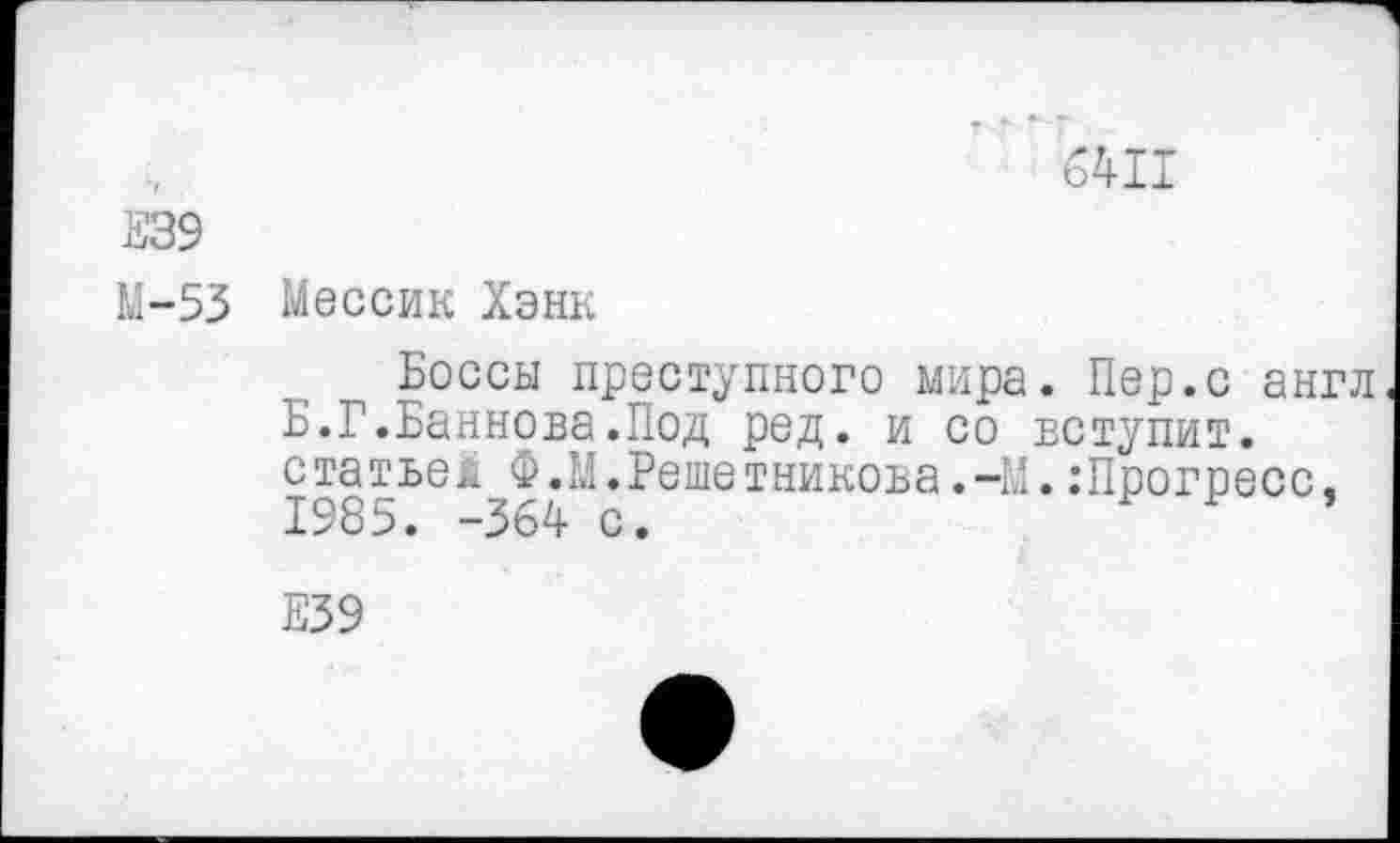 ﻿6411
Е39
М-53 Мессик Хэнк
Боссы преступного мира. Пер.с англ Б.Г.Баннова.Под ред. и со вступит, статьей Ф.М.Решетникова.-М.:Прогресс. 1985. -364 с.	’
Е39